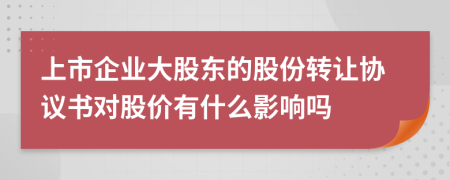 上市企业大股东的股份转让协议书对股价有什么影响吗