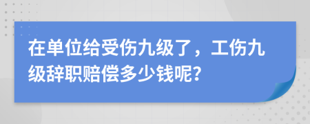 在单位给受伤九级了，工伤九级辞职赔偿多少钱呢？