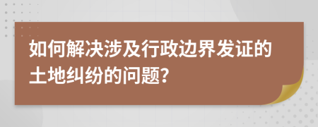 如何解决涉及行政边界发证的土地纠纷的问题？