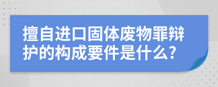 擅自进口固体废物罪辩护的构成要件是什么?