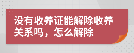 没有收养证能解除收养关系吗，怎么解除