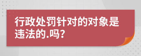 行政处罚针对的对象是违法的.吗？