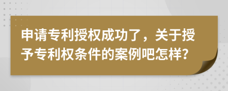 申请专利授权成功了，关于授予专利权条件的案例吧怎样？