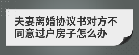 夫妻离婚协议书对方不同意过户房子怎么办