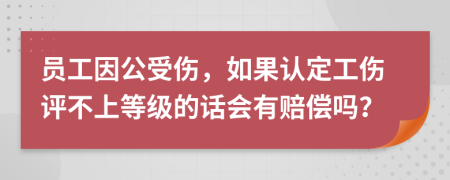 员工因公受伤，如果认定工伤评不上等级的话会有赔偿吗？