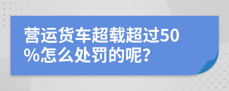 营运货车超载超过50%怎么处罚的呢？