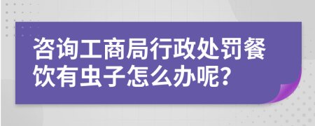 咨询工商局行政处罚餐饮有虫子怎么办呢？