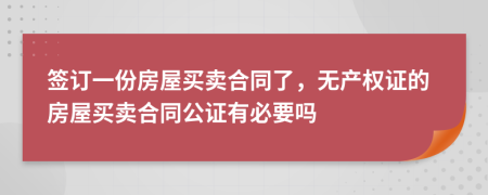 签订一份房屋买卖合同了，无产权证的房屋买卖合同公证有必要吗