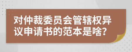 对仲裁委员会管辖权异议申请书的范本是啥？