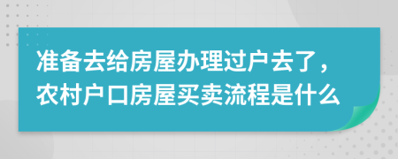 准备去给房屋办理过户去了，农村户口房屋买卖流程是什么