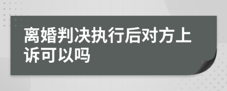 离婚判决执行后对方上诉可以吗