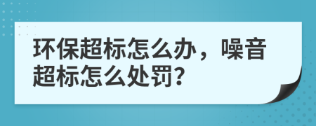 环保超标怎么办，噪音超标怎么处罚？