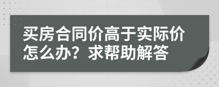 买房合同价高于实际价怎么办？求帮助解答