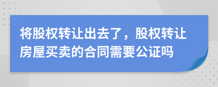 将股权转让出去了，股权转让房屋买卖的合同需要公证吗