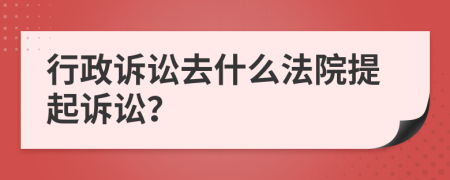 行政诉讼去什么法院提起诉讼？