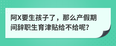 阿X要生孩子了，那么产假期间辞职生育津贴给不给呢？