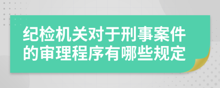 纪检机关对于刑事案件的审理程序有哪些规定