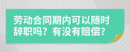 劳动合同期内可以随时辞职吗？有没有赔偿？