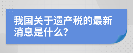 我国关于遗产税的最新消息是什么？