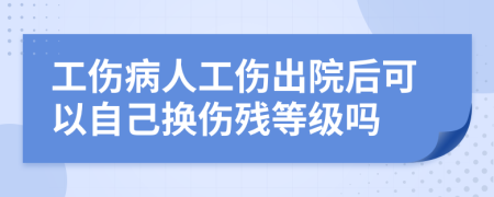 工伤病人工伤出院后可以自己换伤残等级吗