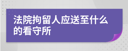 法院拘留人应送至什么的看守所