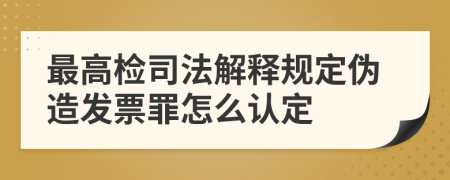 最高检司法解释规定伪造发票罪怎么认定