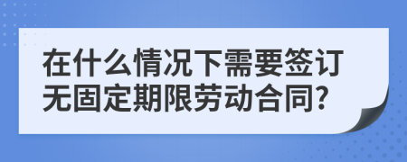 在什么情况下需要签订无固定期限劳动合同?