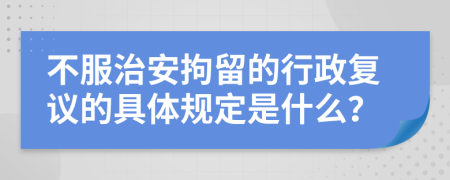 不服治安拘留的行政复议的具体规定是什么？