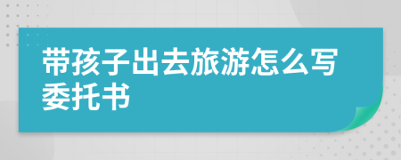 带孩子出去旅游怎么写委托书