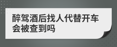 醉驾酒后找人代替开车会被查到吗