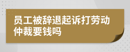 员工被辞退起诉打劳动仲裁要钱吗