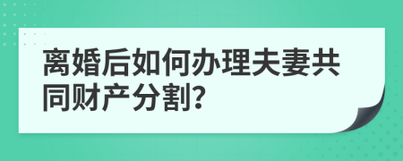 离婚后如何办理夫妻共同财产分割？