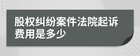 股权纠纷案件法院起诉费用是多少