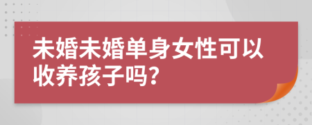 未婚未婚单身女性可以收养孩子吗？