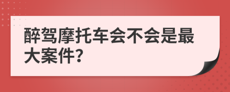 醉驾摩托车会不会是最大案件？