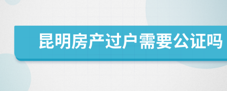 昆明房产过户需要公证吗