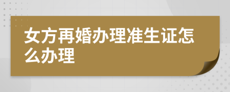 女方再婚办理准生证怎么办理
