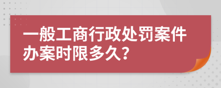 一般工商行政处罚案件办案时限多久？