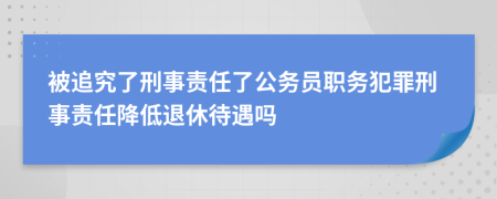 被追究了刑事责任了公务员职务犯罪刑事责任降低退休待遇吗