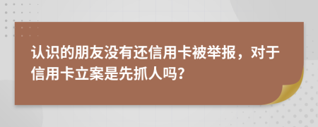 认识的朋友没有还信用卡被举报，对于信用卡立案是先抓人吗？