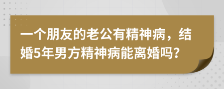 一个朋友的老公有精神病，结婚5年男方精神病能离婚吗？