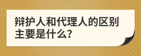 辩护人和代理人的区别主要是什么？