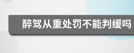 醉驾从重处罚不能判缓吗