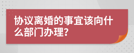 协议离婚的事宜该向什么部门办理？