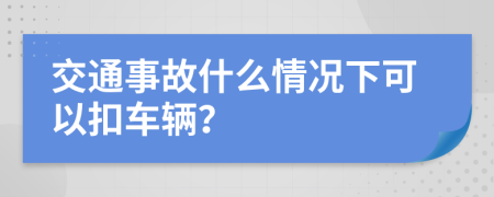 交通事故什么情况下可以扣车辆？