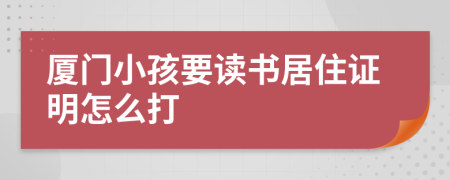 厦门小孩要读书居住证明怎么打