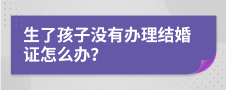 生了孩子没有办理结婚证怎么办？