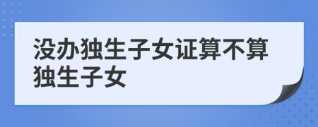 没办独生子女证算不算独生子女