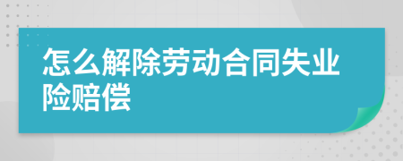 怎么解除劳动合同失业险赔偿