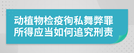 动植物检疫徇私舞弊罪所得应当如何追究刑责